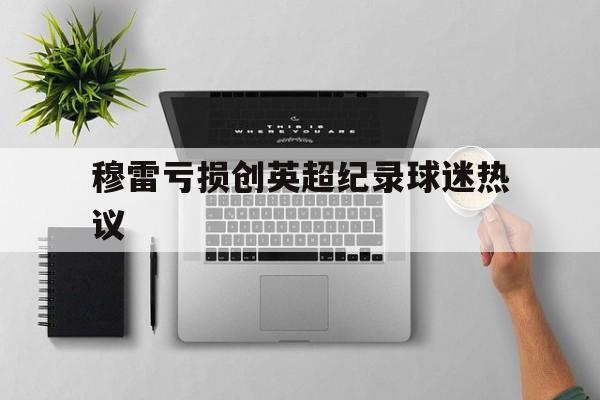 穆雷亏损创英超纪录球迷热议(穆雷伤病最新情况)|北京赛车
